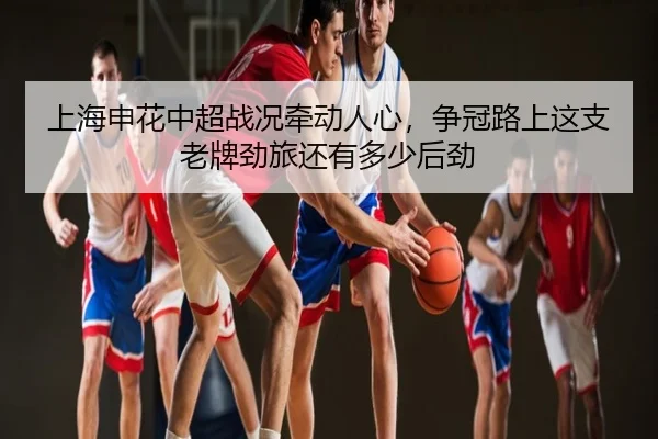 上海申花中超战况牵动人心，争冠路上这支老牌劲旅还有多少后劲